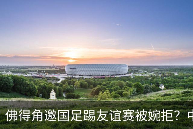 佛得角邀国足踢友谊赛被婉拒？中国足协回应：消息不实